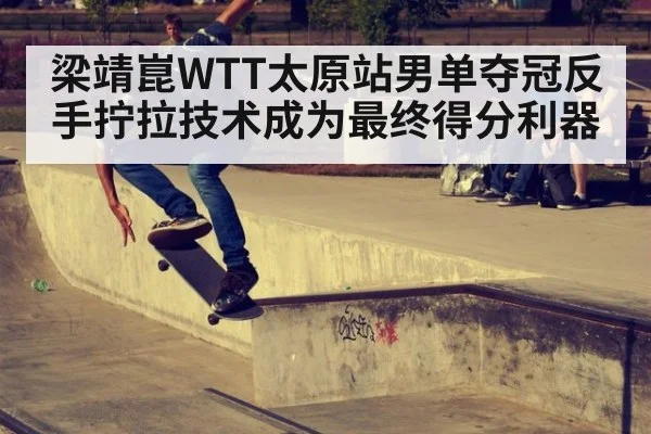 梁靖崑WTT太原站男单夺冠反手拧拉技术成为最终得分利器